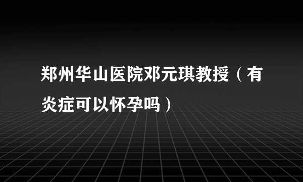 郑州华山医院邓元琪教授（有炎症可以怀孕吗）