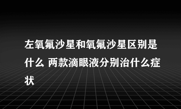 左氧氟沙星和氧氟沙星区别是什么 两款滴眼液分别治什么症状