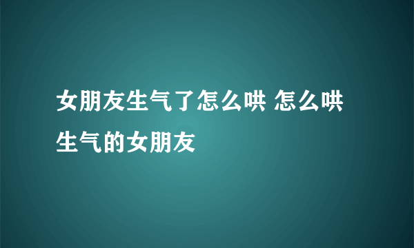 女朋友生气了怎么哄 怎么哄生气的女朋友