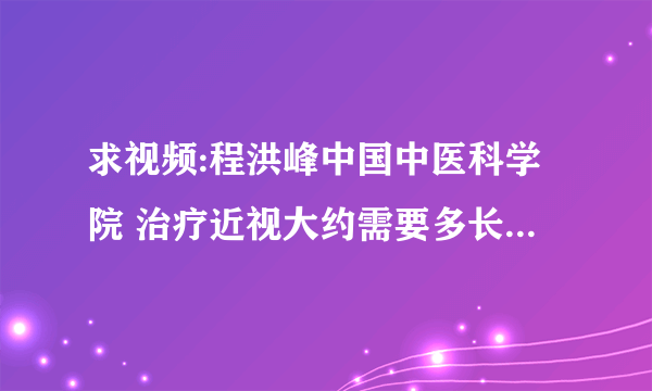 求视频:程洪峰中国中医科学院 治疗近视大约需要多长时间，多少费用。