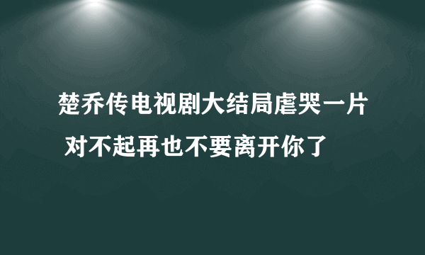 楚乔传电视剧大结局虐哭一片 对不起再也不要离开你了