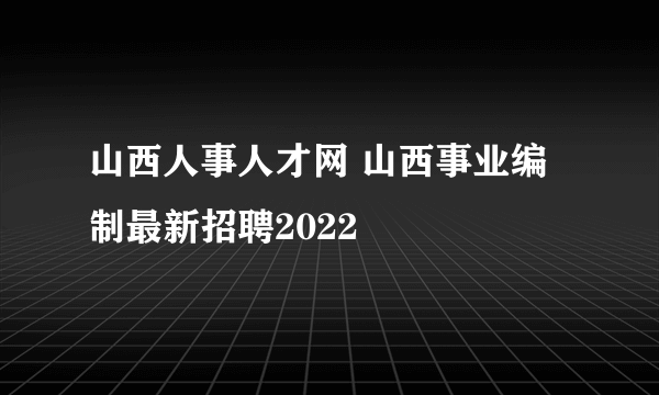 山西人事人才网 山西事业编制最新招聘2022