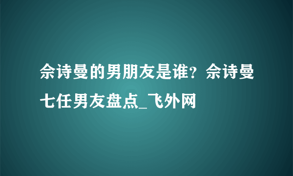 佘诗曼的男朋友是谁？佘诗曼七任男友盘点_飞外网