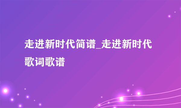 走进新时代简谱_走进新时代歌词歌谱