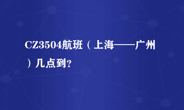 CZ3504航班（上海——广州）几点到？