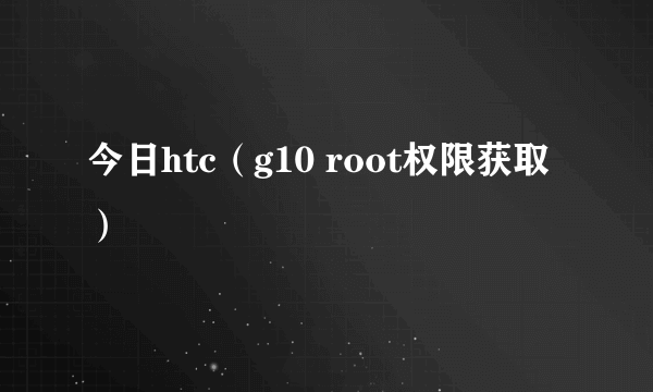 今日htc（g10 root权限获取）