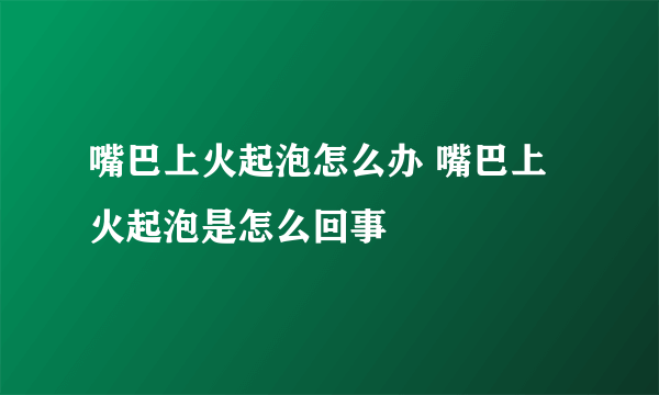 嘴巴上火起泡怎么办 嘴巴上火起泡是怎么回事