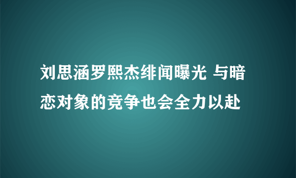 刘思涵罗熙杰绯闻曝光 与暗恋对象的竞争也会全力以赴