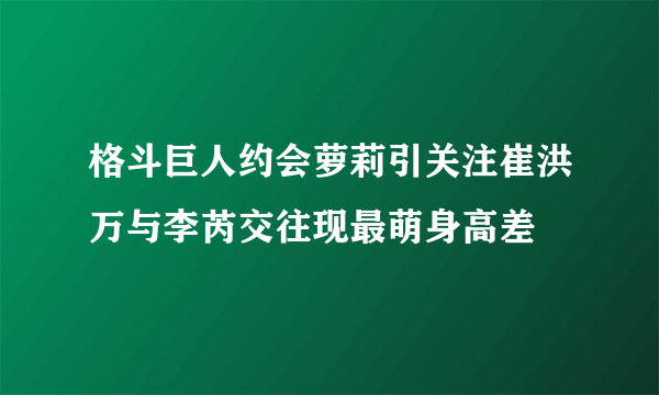 格斗巨人约会萝莉引关注崔洪万与李芮交往现最萌身高差