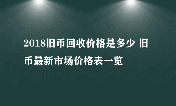 2018旧币回收价格是多少 旧币最新市场价格表一览