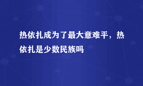 热依扎成为了最大意难平，热依扎是少数民族吗