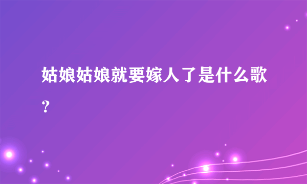 姑娘姑娘就要嫁人了是什么歌？