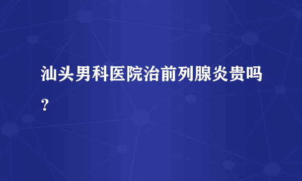 汕头男科医院治前列腺炎贵吗？