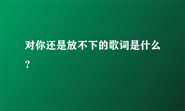 对你还是放不下的歌词是什么？