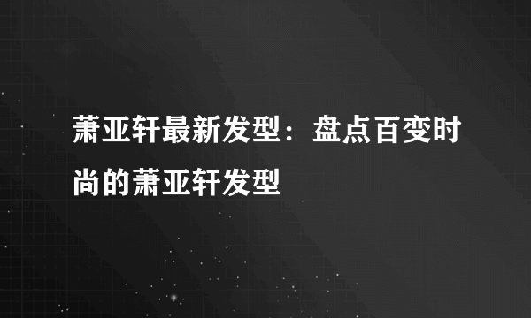 萧亚轩最新发型：盘点百变时尚的萧亚轩发型