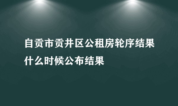 自贡市贡井区公租房轮序结果什么时候公布结果