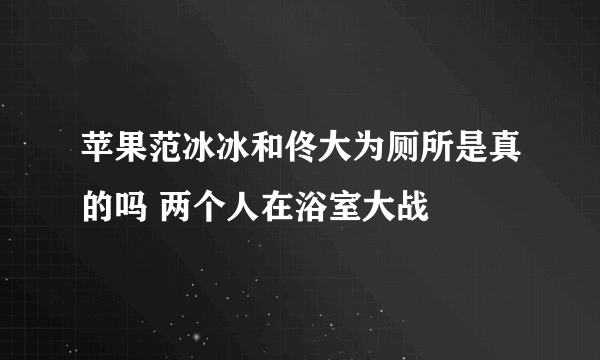 苹果范冰冰和佟大为厕所是真的吗 两个人在浴室大战