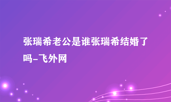 张瑞希老公是谁张瑞希结婚了吗-飞外网