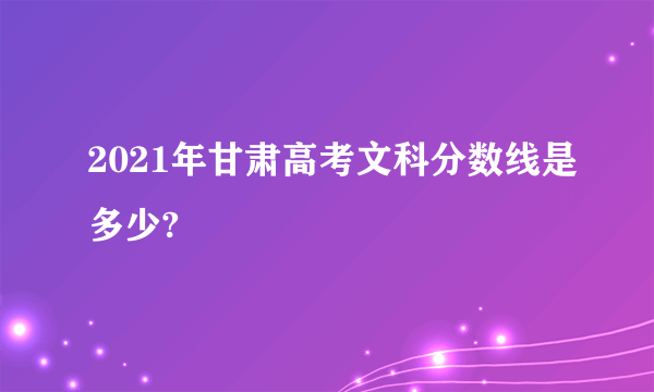 2021年甘肃高考文科分数线是多少?