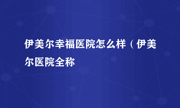 伊美尔幸福医院怎么样（伊美尔医院全称