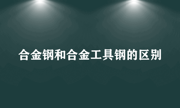 合金钢和合金工具钢的区别