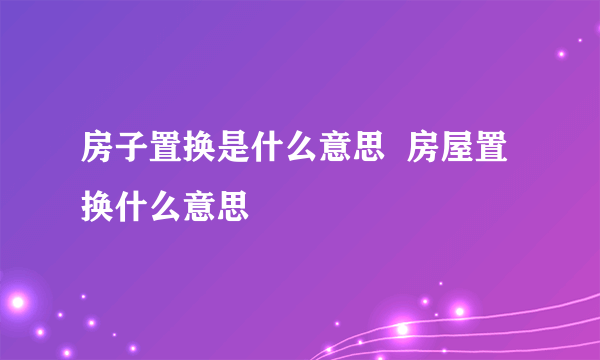 房子置换是什么意思  房屋置换什么意思