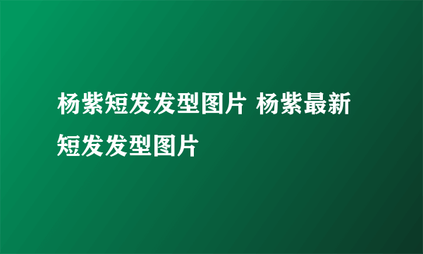 杨紫短发发型图片 杨紫最新短发发型图片