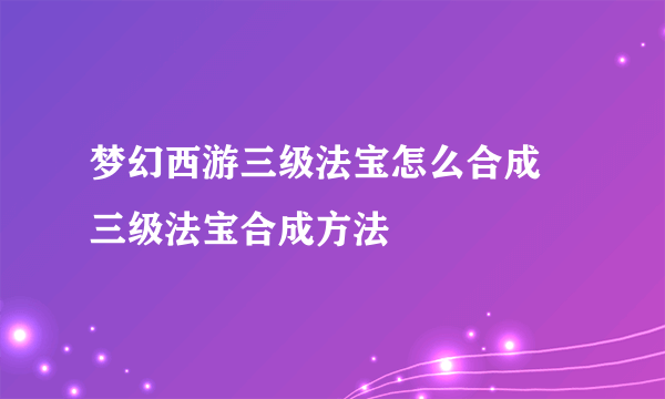 梦幻西游三级法宝怎么合成 三级法宝合成方法