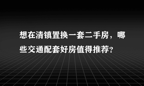 想在清镇置换一套二手房，哪些交通配套好房值得推荐？