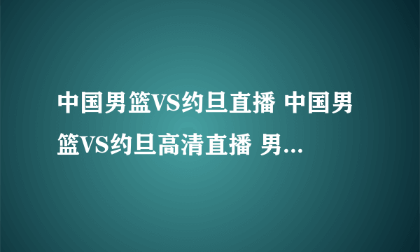 中国男篮VS约旦直播 中国男篮VS约旦高清直播 男篮亚锦赛决赛直播