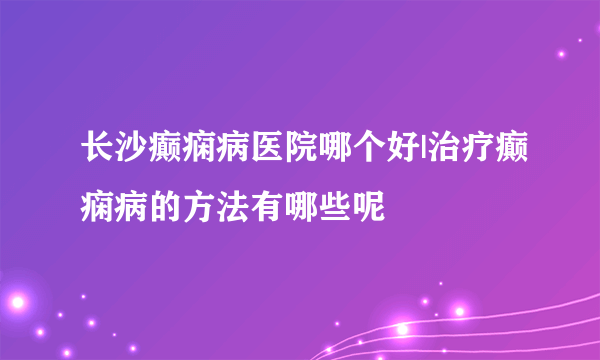 长沙癫痫病医院哪个好|治疗癫痫病的方法有哪些呢