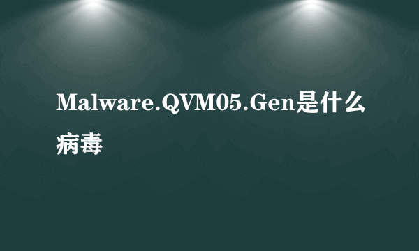 Malware.QVM05.Gen是什么病毒