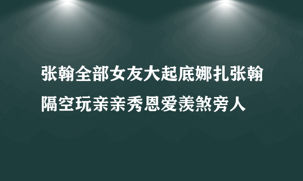 张翰全部女友大起底娜扎张翰隔空玩亲亲秀恩爱羡煞旁人