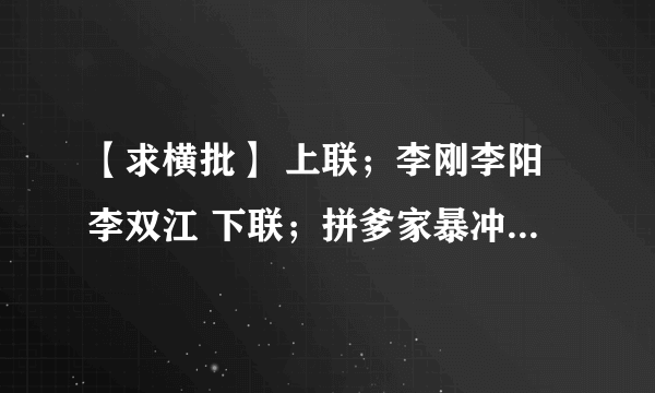 【求横批】 上联；李刚李阳李双江 下联；拼爹家暴冲锋枪 ﹛大家积极回复，谢谢﹜O(∩_∩)O哈哈~