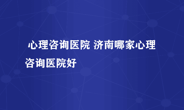  心理咨询医院 济南哪家心理咨询医院好