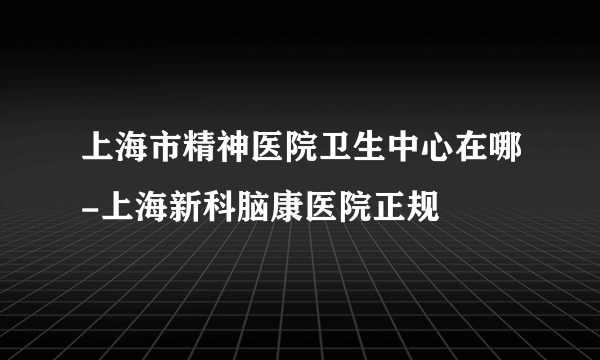 上海市精神医院卫生中心在哪-上海新科脑康医院正规