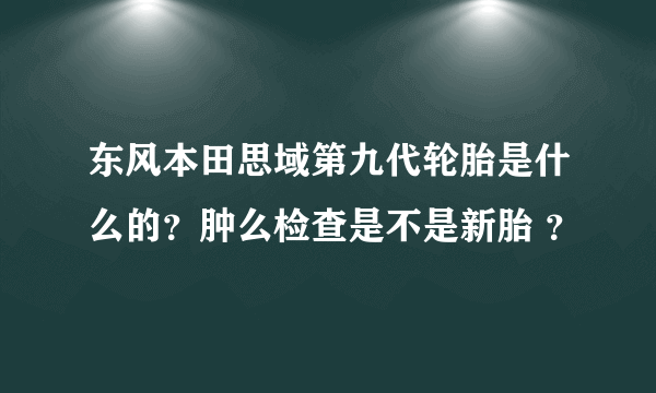 东风本田思域第九代轮胎是什么的？肿么检查是不是新胎 ？