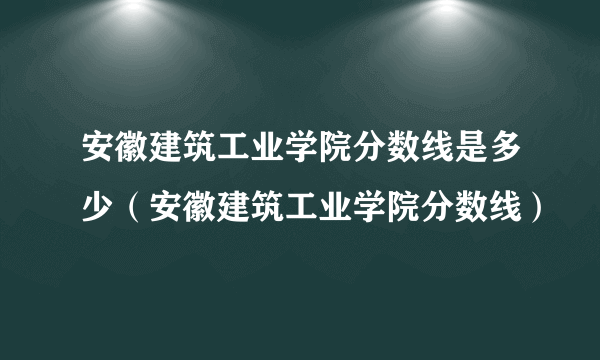 安徽建筑工业学院分数线是多少（安徽建筑工业学院分数线）