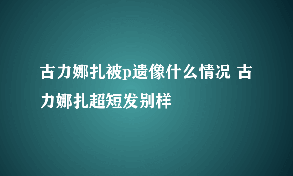 古力娜扎被p遗像什么情况 古力娜扎超短发别样