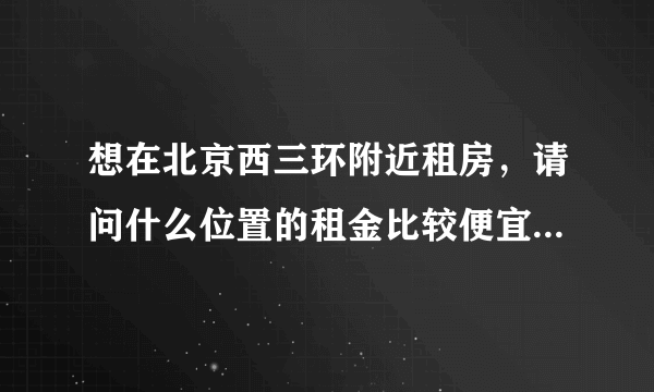 想在北京西三环附近租房，请问什么位置的租金比较便宜？两室一厅大概多少钱？谢谢