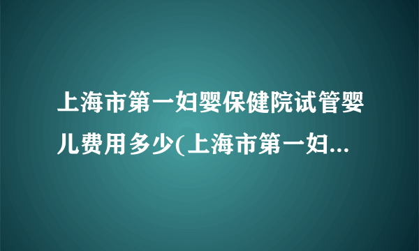 上海市第一妇婴保健院试管婴儿费用多少(上海市第一妇婴保健院基本信息)