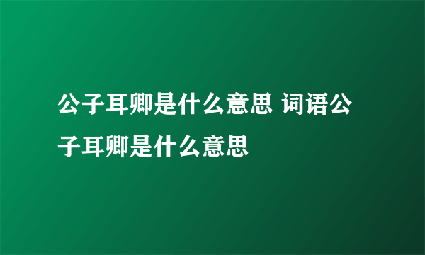 公子耳卿是什么意思 词语公子耳卿是什么意思