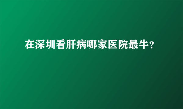 在深圳看肝病哪家医院最牛？