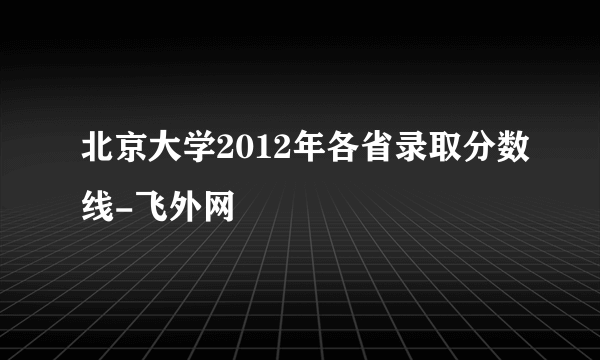 北京大学2012年各省录取分数线-飞外网