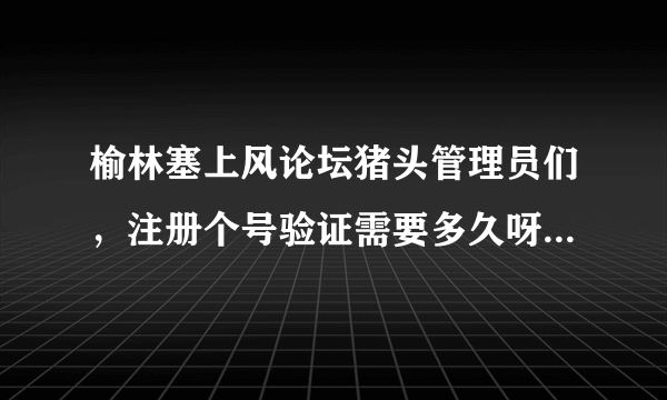 榆林塞上风论坛猪头管理员们，注册个号验证需要多久呀，比上珠穆朗玛采雪莲还难啊！你们也是公务员？