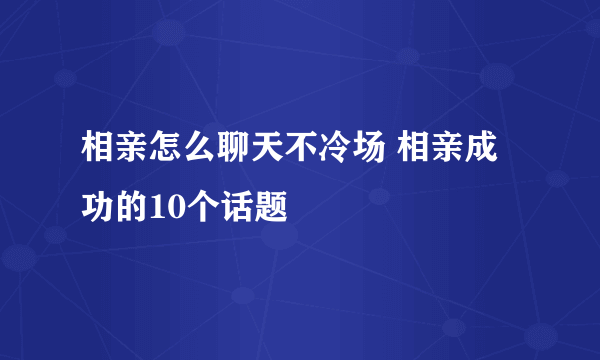 相亲怎么聊天不冷场 相亲成功的10个话题