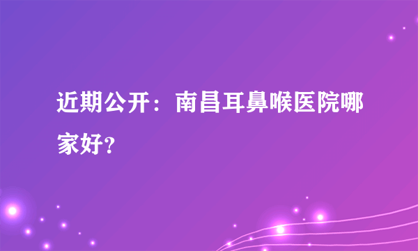 近期公开：南昌耳鼻喉医院哪家好？