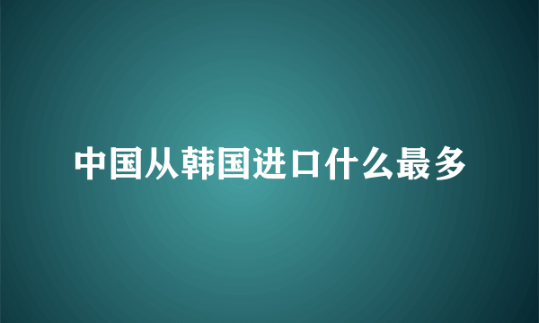 中国从韩国进口什么最多