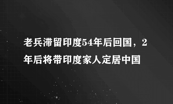 老兵滞留印度54年后回国，2年后将带印度家人定居中国