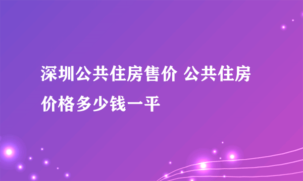 深圳公共住房售价 公共住房价格多少钱一平